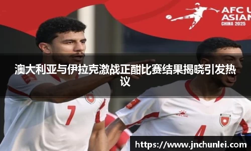 澳大利亚与伊拉克激战正酣比赛结果揭晓引发热议